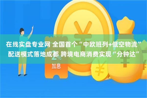 在线实盘专业网 全国首个“中欧班列+低空物流”配送模式落地成都 跨境电商消费实现“分钟达”