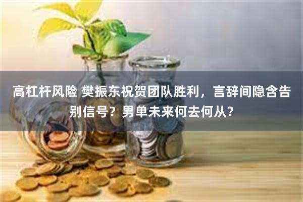 高杠杆风险 樊振东祝贺团队胜利，言辞间隐含告别信号？男单未来何去何从？