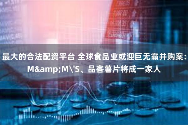 最大的合法配资平台 全球食品业或迎巨无霸并购案：M&M'S、品客薯片将成一家人