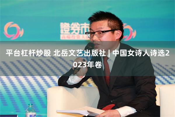 平台杠杆炒股 北岳文艺出版社 | 中国女诗人诗选2023年卷