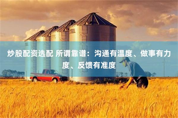 炒股配资选配 所谓靠谱：沟通有温度、做事有力度、反馈有准度