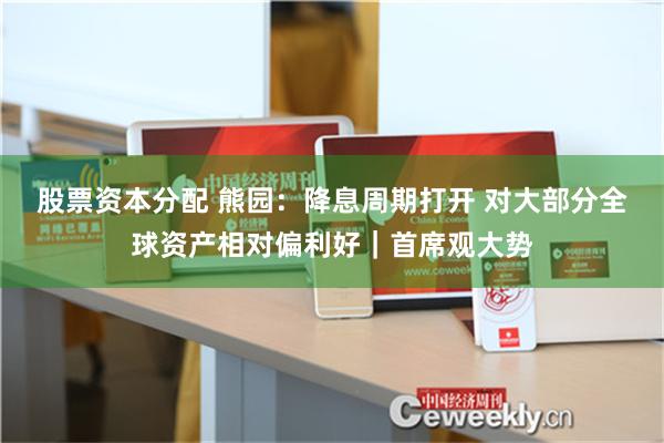 股票资本分配 熊园：降息周期打开 对大部分全球资产相对偏利好｜首席观大势