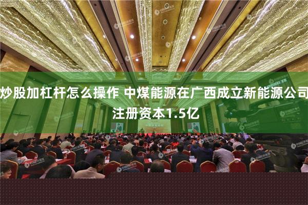 炒股加杠杆怎么操作 中煤能源在广西成立新能源公司 注册资本1.5亿