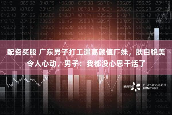 配资买股 广东男子打工遇高颜值厂妹，肤白貌美令人心动，男子：我都没心思干活了