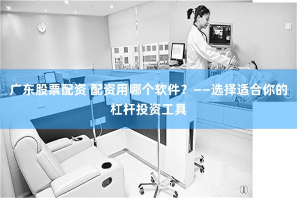 广东股票配资 配资用哪个软件？——选择适合你的杠杆投资工具