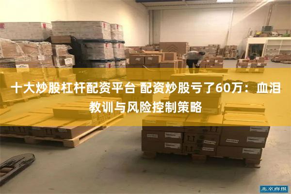 十大炒股杠杆配资平台 配资炒股亏了60万：血泪教训与风险控制策略