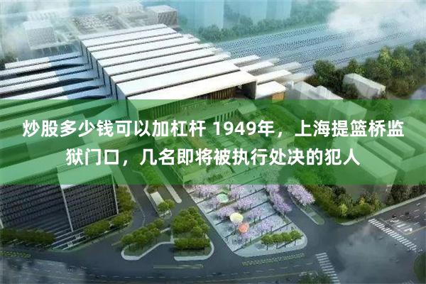 炒股多少钱可以加杠杆 1949年，上海提篮桥监狱门口，几名即将被执行处决的犯人