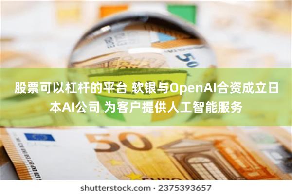 股票可以杠杆的平台 软银与OpenAI合资成立日本AI公司 为客户提供人工智能服务