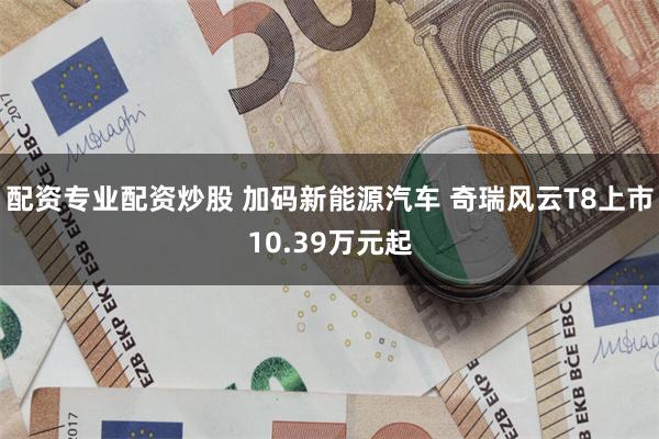 配资专业配资炒股 加码新能源汽车 奇瑞风云T8上市10.39万元起
