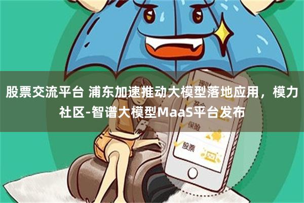 股票交流平台 浦东加速推动大模型落地应用，模力社区-智谱大模型MaaS平台发布