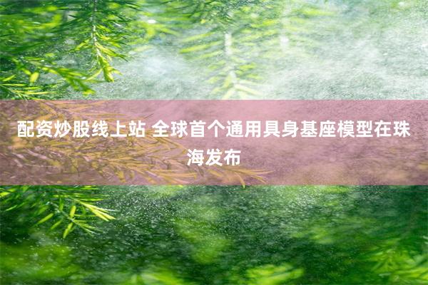配资炒股线上站 全球首个通用具身基座模型在珠海发布