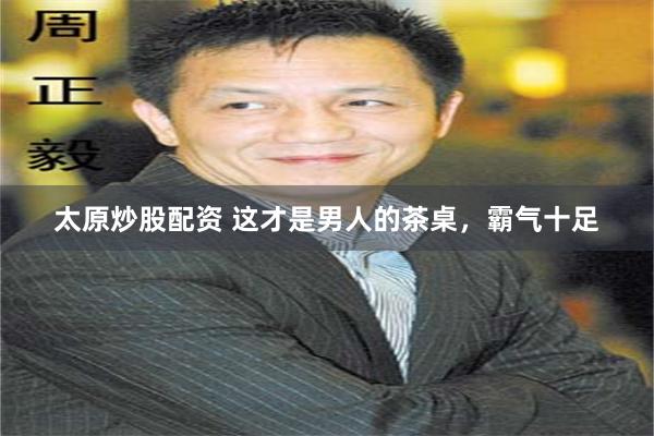 太原炒股配资 这才是男人的茶桌，霸气十足