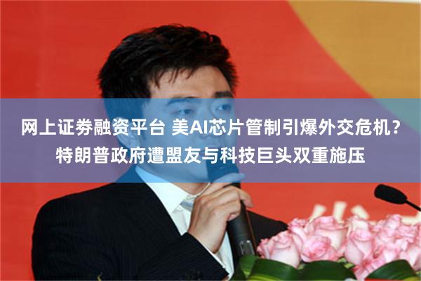 网上证劵融资平台 美AI芯片管制引爆外交危机？特朗普政府遭盟友与科技巨头双重施压