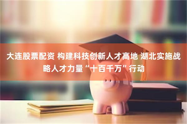 大连股票配资 构建科技创新人才高地 湖北实施战略人才力量“十百千万”行动