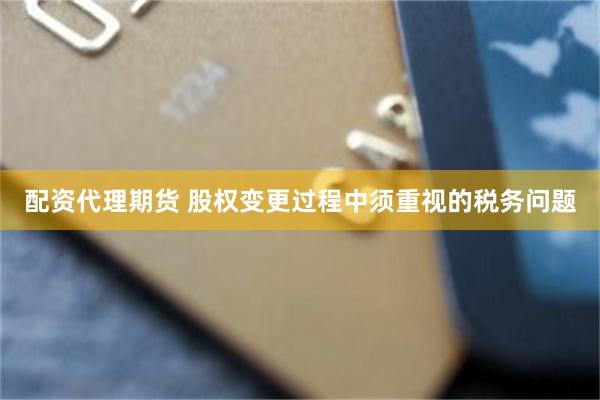 配资代理期货 股权变更过程中须重视的税务问题