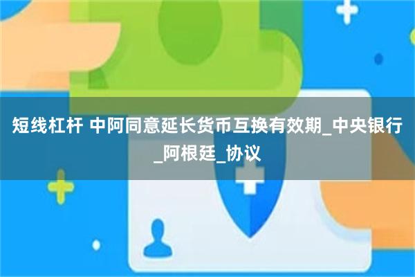 短线杠杆 中阿同意延长货币互换有效期_中央银行_阿根廷_协议