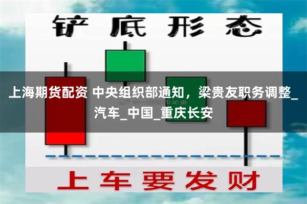 上海期货配资 中央组织部通知，梁贵友职务调整_汽车_中国_重庆长安