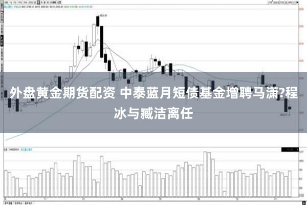 外盘黄金期货配资 中泰蓝月短债基金增聘马潇?程冰与臧洁离任