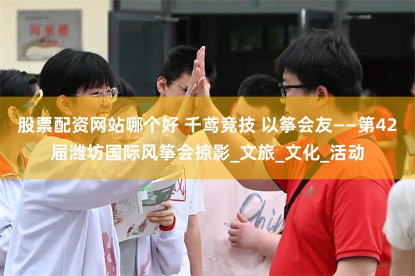 股票配资网站哪个好 千鸢竞技 以筝会友——第42届潍坊国际风筝会掠影_文旅_文化_活动