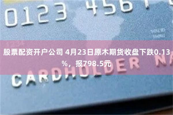 股票配资开户公司 4月23日原木期货收盘下跌0.13%，报798.5元