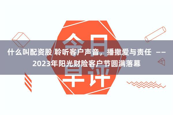 什么叫配资股 聆听客户声音，播撒爱与责任  ——2023年阳光财险客户节圆满落幕