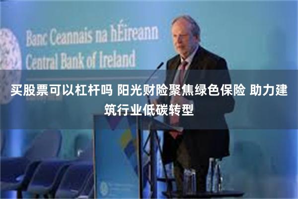 买股票可以杠杆吗 阳光财险聚焦绿色保险 助力建筑行业低碳转型