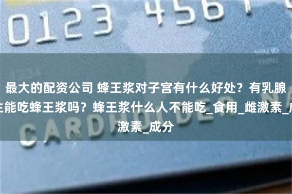 最大的配资公司 蜂王浆对子宫有什么好处？有乳腺增生能吃蜂王浆吗？蜂王浆什么人不能吃_食用_雌激素_成分