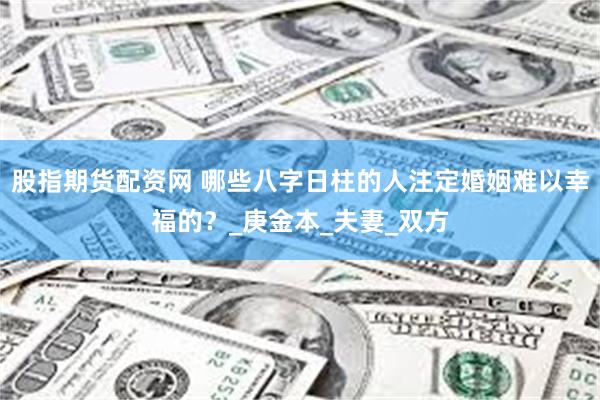 股指期货配资网 哪些八字日柱的人注定婚姻难以幸福的？_庚金本_夫妻_双方