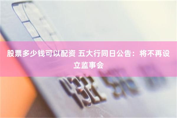 股票多少钱可以配资 五大行同日公告：将不再设立监事会