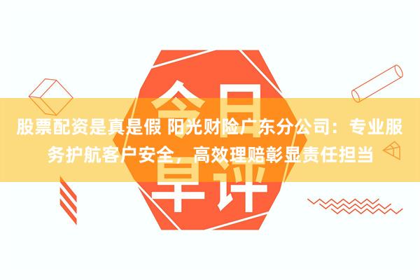 股票配资是真是假 阳光财险广东分公司：专业服务护航客户安全，高效理赔彰显责任担当