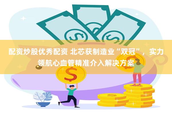 配资炒股优秀配资 北芯获制造业“双冠”，实力领航心血管精准介入解决方案