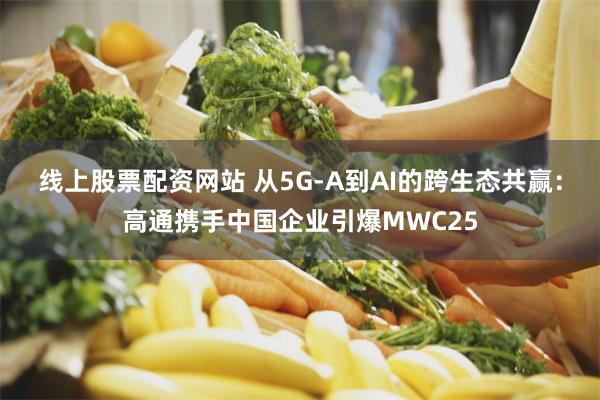 线上股票配资网站 从5G-A到AI的跨生态共赢：高通携手中国企业引爆MWC25
