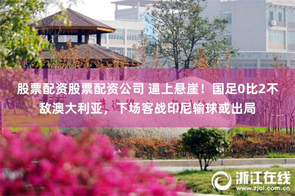 股票配资股票配资公司 逼上悬崖！国足0比2不敌澳大利亚，下场客战印尼输球或出局