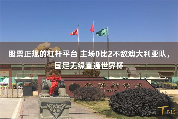 股票正规的杠杆平台 主场0比2不敌澳大利亚队，国足无缘直通世界杯