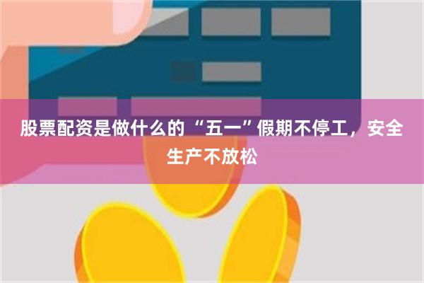 股票配资是做什么的 “五一”假期不停工，安全生产不放松