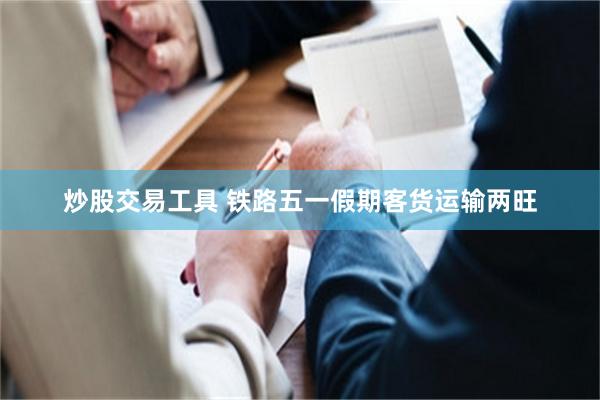 炒股交易工具 铁路五一假期客货运输两旺