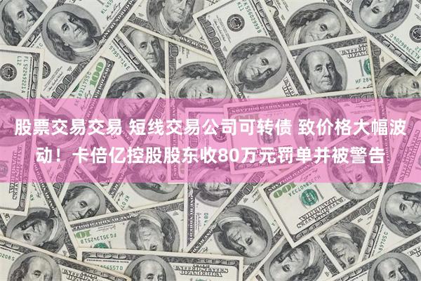 股票交易交易 短线交易公司可转债 致价格大幅波动！卡倍亿控股股东收80万元罚单并被警告