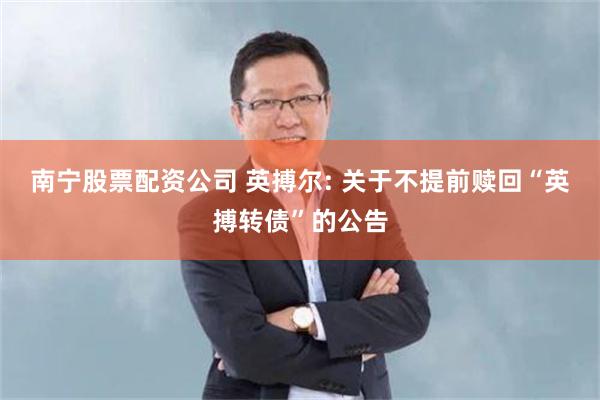 南宁股票配资公司 英搏尔: 关于不提前赎回“英搏转债”的公告