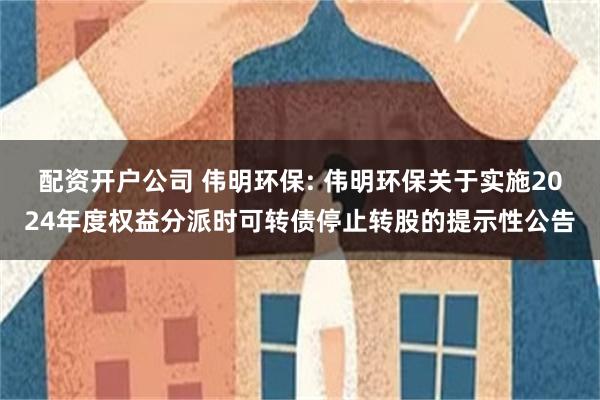 配资开户公司 伟明环保: 伟明环保关于实施2024年度权益分派时可转债停止转股的提示性公告