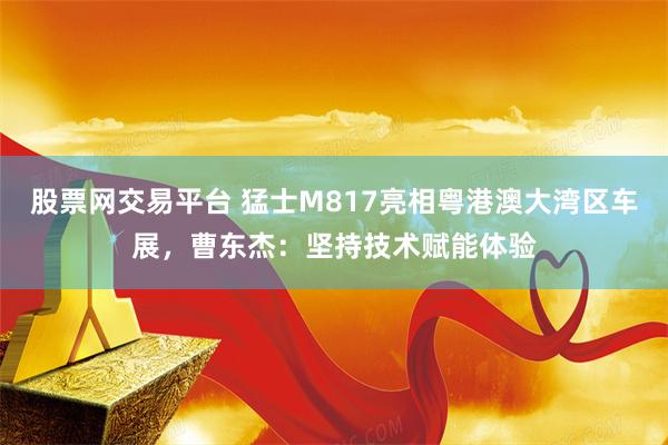 股票网交易平台 猛士M817亮相粤港澳大湾区车展，曹东杰：坚持技术赋能体验