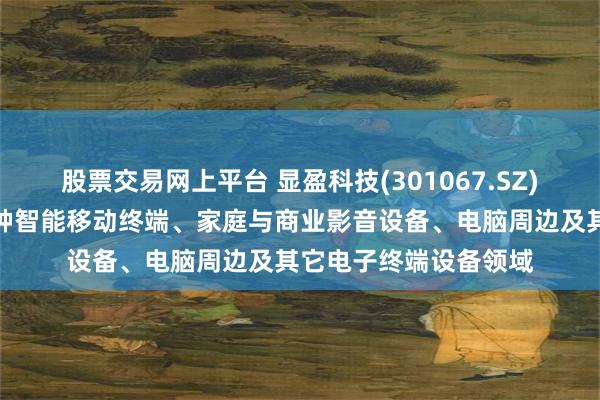 股票交易网上平台 显盈科技(301067.SZ)：产品广泛应用于各种智能移动终端、家庭与商业影音设备、电脑周边及其它电子终端设备领域