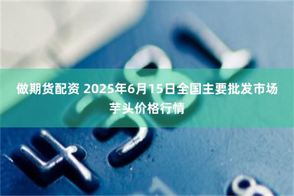 做期货配资 2025年6月15日全国主要批发市场芋头价格行情
