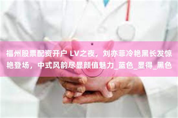 福州股票配资开户 LV之夜，刘亦菲冷艳黑长发惊艳登场，中式风韵尽显颜值魅力_蓝色_显得_黑色