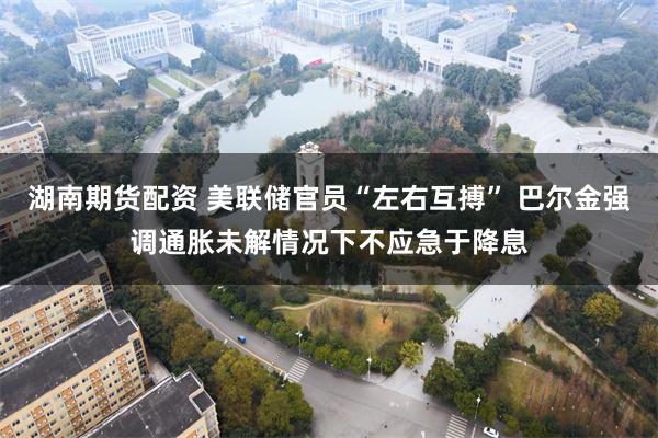 湖南期货配资 美联储官员“左右互搏” 巴尔金强调通胀未解情况下不应急于降息