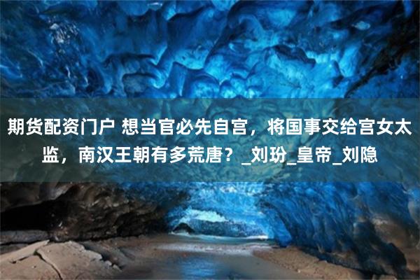 期货配资门户 想当官必先自宫，将国事交给宫女太监，南汉王朝有多荒唐？_刘玢_皇帝_刘隐