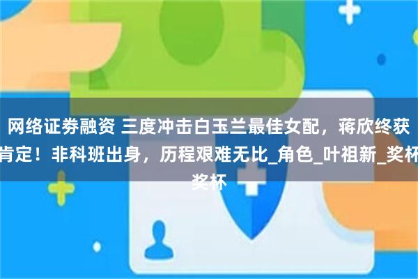 网络证劵融资 三度冲击白玉兰最佳女配，蒋欣终获肯定！非科班出身，历程艰难无比_角色_叶祖新_奖杯