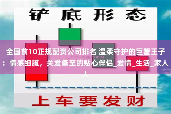 全国前10正规配资公司排名 温柔守护的巨蟹王子：情感细腻，关爱备至的贴心伴侣_爱情_生活_家人