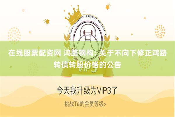 在线股票配资网 鸿路钢构: 关于不向下修正鸿路转债转股价格的公告