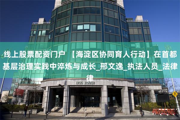 线上股票配资门户 【海淀区协同育人行动】在首都基层治理实践中淬炼与成长_邢文逸_执法人员_法律