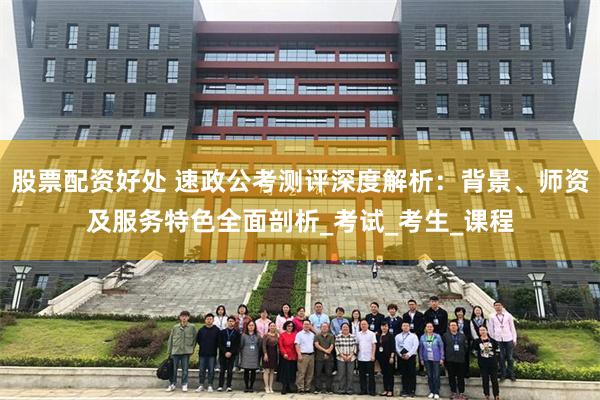 股票配资好处 速政公考测评深度解析：背景、师资及服务特色全面剖析_考试_考生_课程